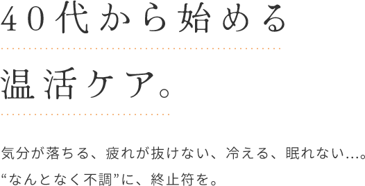 40代から始める温活ケア。 気分が落ちる、疲れが抜けない、冷える、眠れない...。 “なんとなく不調”に、終止符を。